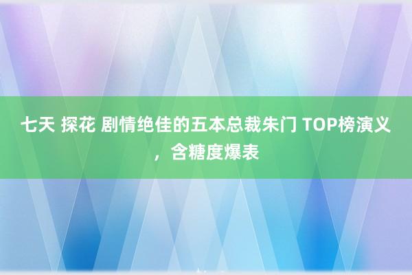 七天 探花 剧情绝佳的五本总裁朱门 TOP榜演义，含糖度爆表