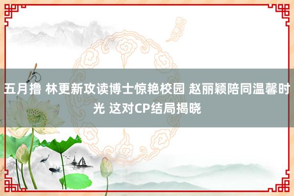 五月撸 林更新攻读博士惊艳校园 赵丽颖陪同温馨时光 这对CP结局揭晓