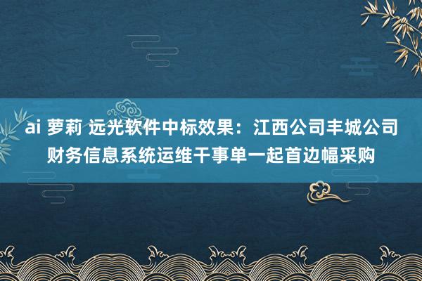 ai 萝莉 远光软件中标效果：江西公司丰城公司财务信息系统运维干事单一起首边幅采购