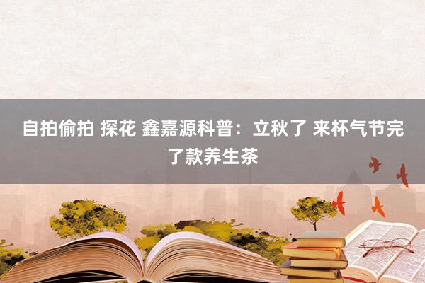 自拍偷拍 探花 鑫嘉源科普：立秋了 来杯气节完了款养生茶