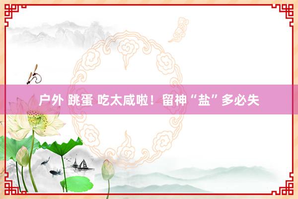 户外 跳蛋 吃太咸啦！留神“盐”多必失