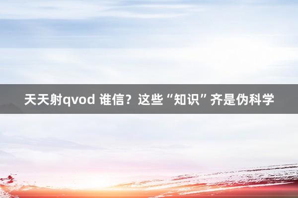 天天射qvod 谁信？这些“知识”齐是伪科学