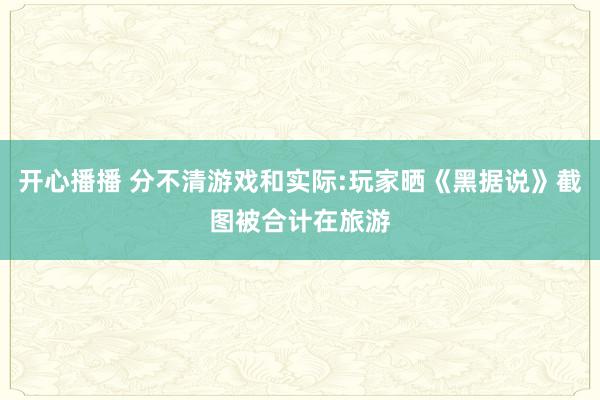 开心播播 分不清游戏和实际:玩家晒《黑据说》截图被合计在旅游