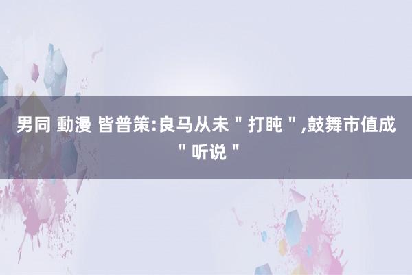 男同 動漫 皆普策:良马从未＂打盹＂，鼓舞市值成＂听说＂