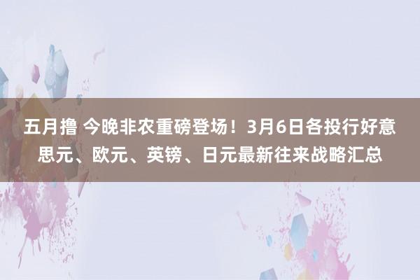 五月撸 今晚非农重磅登场！3月6日各投行好意思元、欧元、英镑、日元最新往来战略汇总