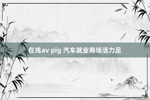 在线av pig 汽车就业商场活力足