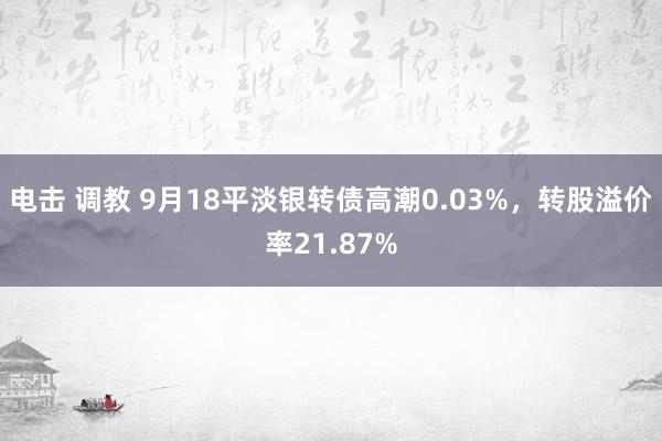 电击 调教 9月18平淡银转债高潮0.03%，转股溢价率21.87%