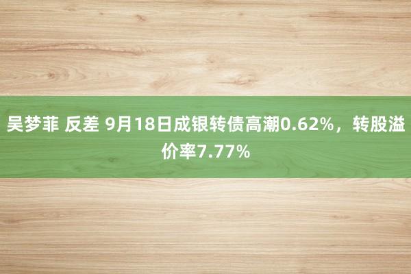 吴梦菲 反差 9月18日成银转债高潮0.62%，转股溢价率7.77%