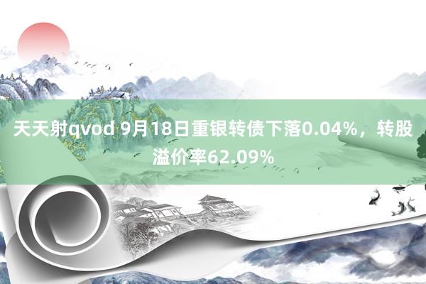 天天射qvod 9月18日重银转债下落0.04%，转股溢价率62.09%