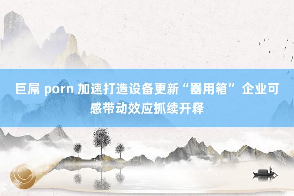 巨屌 porn 加速打造设备更新“器用箱” 企业可感带动效应抓续开释