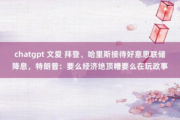 chatgpt 文爱 拜登、哈里斯接待好意思联储降息，特朗普：要么经济绝顶糟要么在玩政事