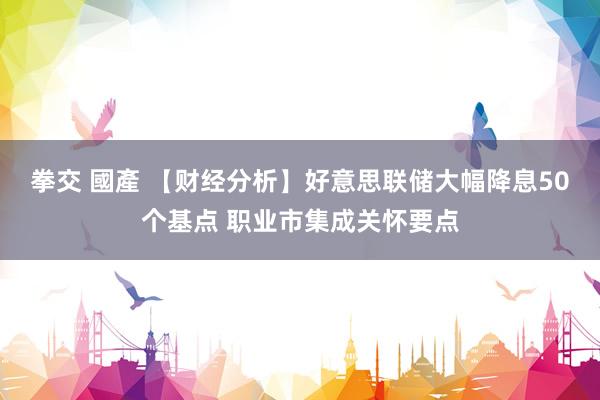 拳交 國產 【财经分析】好意思联储大幅降息50个基点 职业市集成关怀要点