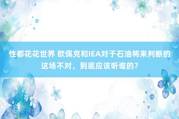 性都花花世界 欧佩克和IEA对于石油将来判断的这场不对，到底应该听谁的？