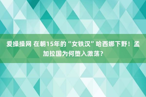 爱操操网 在朝15年的“女铁汉”哈西娜下野！孟加拉国为何堕入激荡？