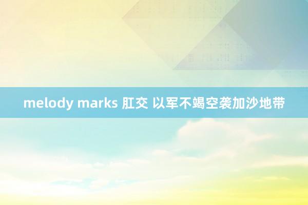 melody marks 肛交 以军不竭空袭加沙地带