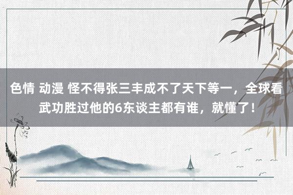 色情 动漫 怪不得张三丰成不了天下等一，全球看武功胜过他的6东谈主都有谁，就懂了！