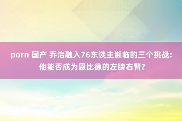 porn 国产 乔治融入76东谈主濒临的三个挑战: 他能否成为恩比德的左膀右臂?