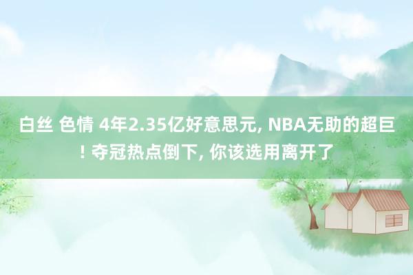 白丝 色情 4年2.35亿好意思元， NBA无助的超巨! 夺冠热点倒下， 你该选用离开了