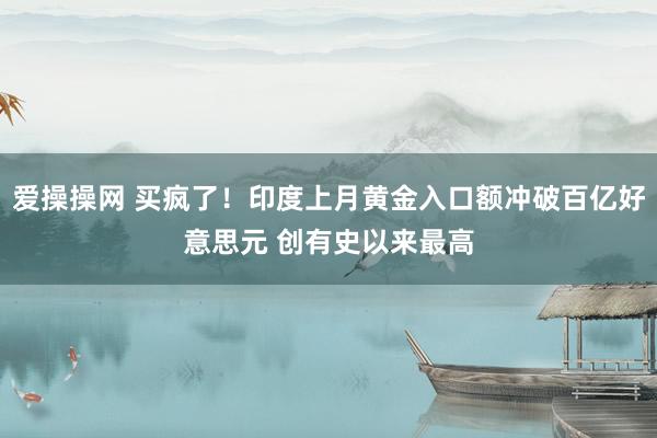 爱操操网 买疯了！印度上月黄金入口额冲破百亿好意思元 创有史以来最高