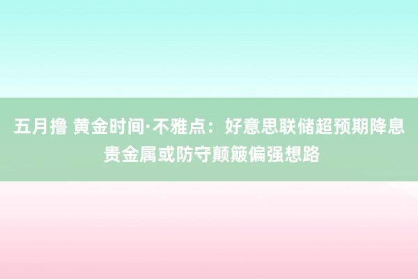 五月撸 黄金时间·不雅点：好意思联储超预期降息 贵金属或防守颠簸偏强想路