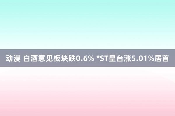 动漫 白酒意见板块跌0.6% *ST皇台涨5.01%居首