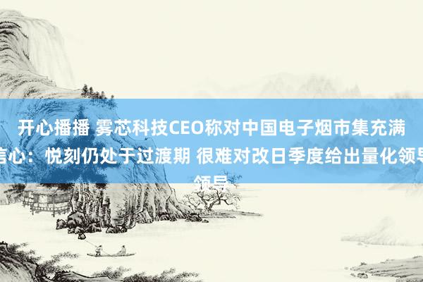 开心播播 雾芯科技CEO称对中国电子烟市集充满信心：悦刻仍处于过渡期 很难对改日季度给出量化领导