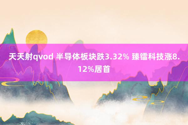 天天射qvod 半导体板块跌3.32% 臻镭科技涨8.12%居首