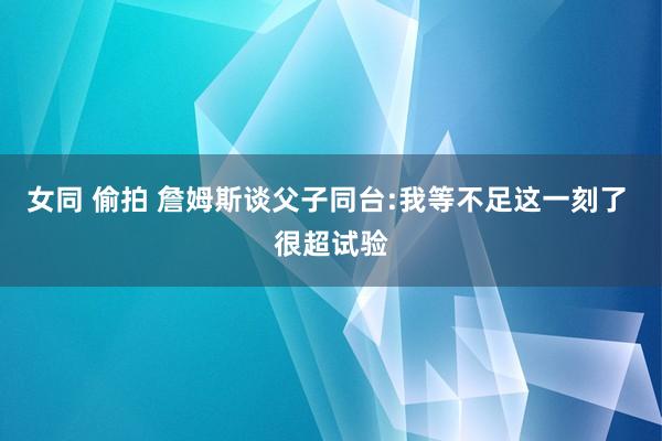 女同 偷拍 詹姆斯谈父子同台:我等不足这一刻了 很超试验