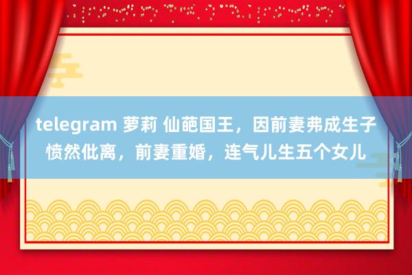 telegram 萝莉 仙葩国王，因前妻弗成生子愤然仳离，前妻重婚，连气儿生五个女儿