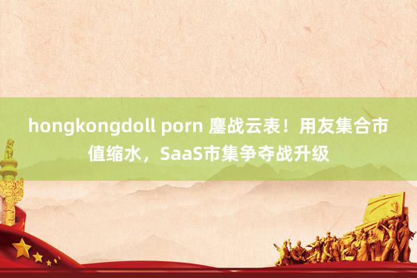 hongkongdoll porn 鏖战云表！用友集合市值缩水，SaaS市集争夺战升级