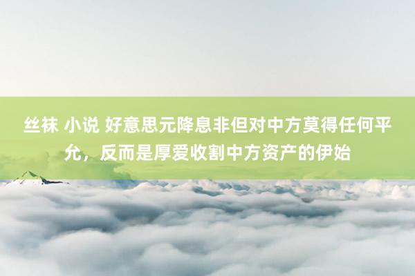 丝袜 小说 好意思元降息非但对中方莫得任何平允，反而是厚爱收割中方资产的伊始