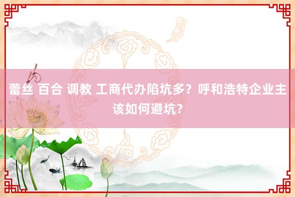 蕾丝 百合 调教 工商代办陷坑多？呼和浩特企业主该如何避坑？