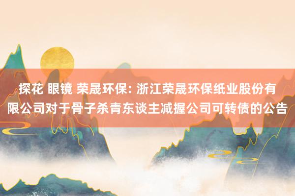 探花 眼镜 荣晟环保: 浙江荣晟环保纸业股份有限公司对于骨子杀青东谈主减握公司可转债的公告