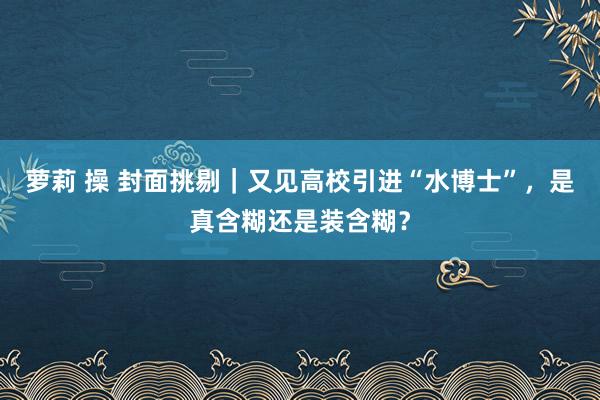 萝莉 操 封面挑剔｜又见高校引进“水博士”，是真含糊还是装含糊？