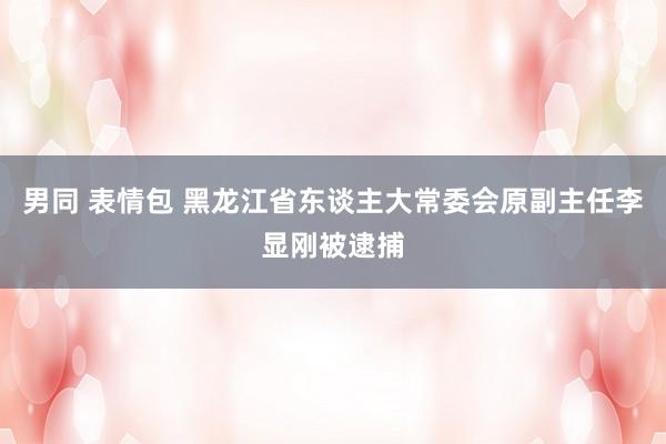 男同 表情包 黑龙江省东谈主大常委会原副主任李显刚被逮捕