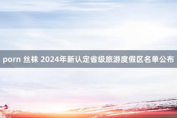 porn 丝袜 2024年新认定省级旅游度假区名单公布