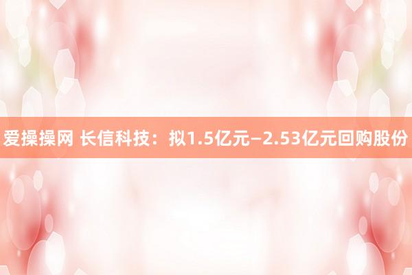 爱操操网 长信科技：拟1.5亿元—2.53亿元回购股份