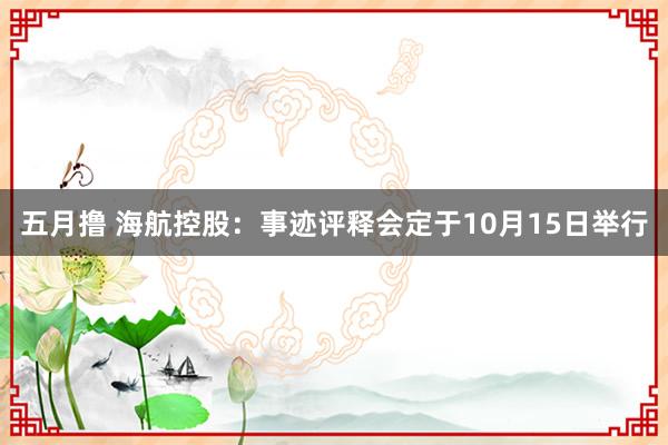 五月撸 海航控股：事迹评释会定于10月15日举行