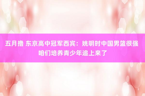 五月撸 东京高中冠军西宾：姚明时中国男篮很强 咱们培养青少年追上来了