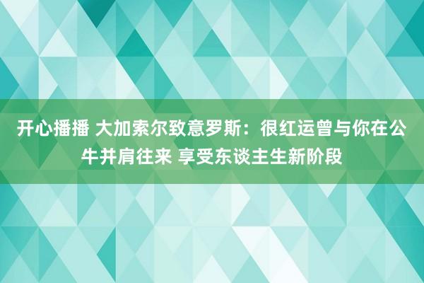 开心播播 大加索尔致意罗斯：很红运曾与你在公牛并肩往来 享受东谈主生新阶段