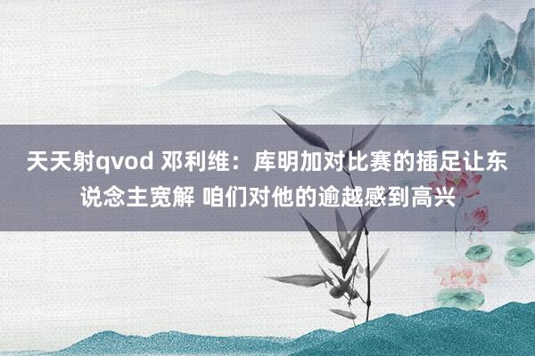 天天射qvod 邓利维：库明加对比赛的插足让东说念主宽解 咱们对他的逾越感到高兴