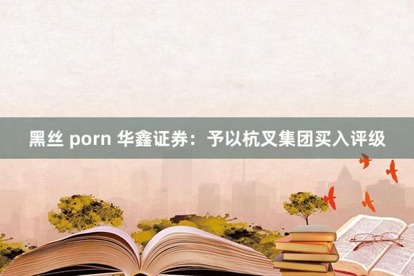 黑丝 porn 华鑫证券：予以杭叉集团买入评级