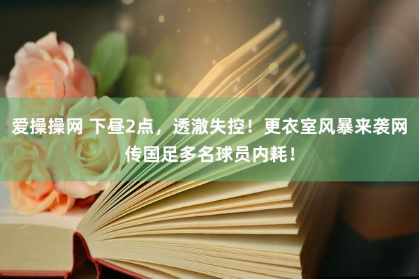 爱操操网 下昼2点，透澈失控！更衣室风暴来袭网传国足多名球员内耗！