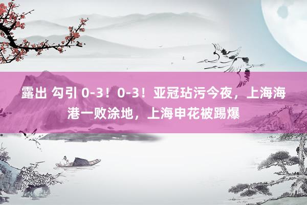 露出 勾引 0-3！0-3！亚冠玷污今夜，上海海港一败涂地，上海申花被踢爆