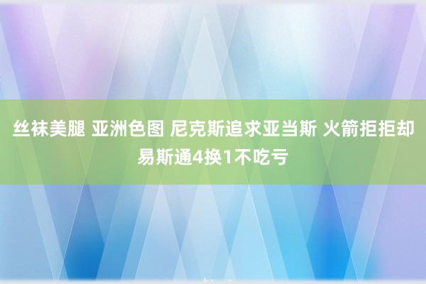 丝袜美腿 亚洲色图 尼克斯追求亚当斯 火箭拒拒却易斯通4换1不吃亏