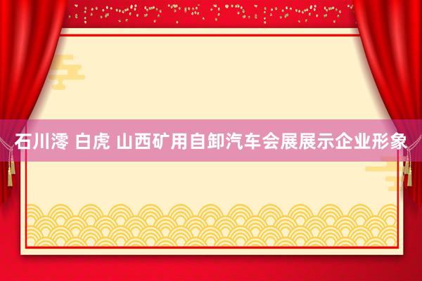 石川澪 白虎 山西矿用自卸汽车会展展示企业形象