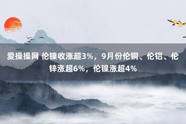 爱操操网 伦镍收涨超3%，9月份伦铜、伦铝、伦锌涨超6%，伦镍涨超4%