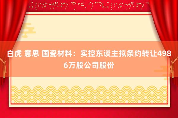 白虎 意思 国瓷材料：实控东谈主拟条约转让4986万股公司股份