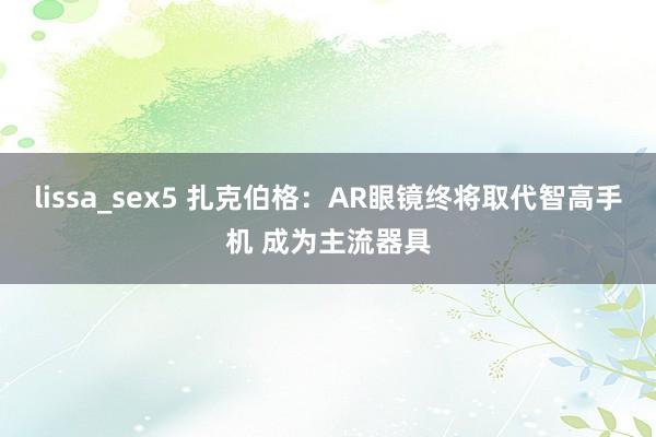 lissa_sex5 扎克伯格：AR眼镜终将取代智高手机 成为主流器具