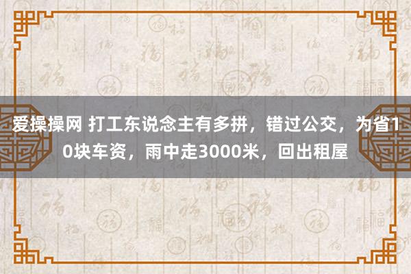 爱操操网 打工东说念主有多拼，错过公交，为省10块车资，雨中走3000米，回出租屋